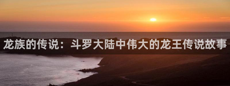 日韩漫画网站在线观看：龙族的传说：斗罗大陆中伟大的龙王传说故事